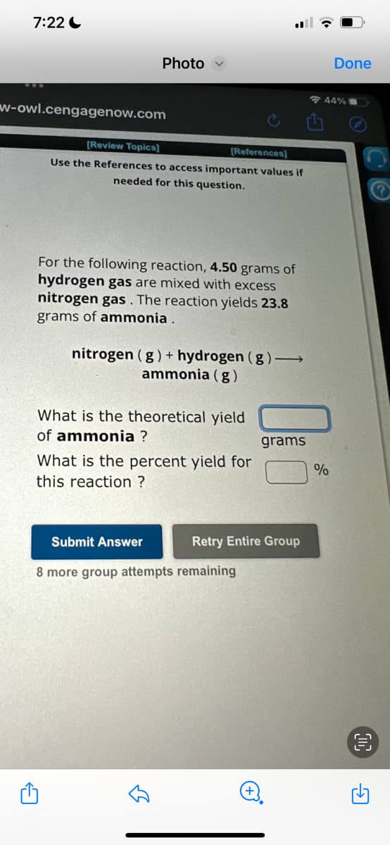 7:22
w-owl.cengagenow.com
Photo
[Review Topics]
[References]
Use the References to access important values if
needed for this question.
For the following reaction, 4.50 grams of
hydrogen gas are mixed with excess
nitrogen gas. The reaction yields 23.8
grams of ammonia.
A
nitrogen (g) + hydrogen (g) →>>
ammonia (g)
What is the theoretical yield
of ammonia ?
What is the percent yield for
this reaction ?
Submit Answer
8 more group attempts remaining
لك
grams
Retry Entire Group
Done
44% 1
%
?