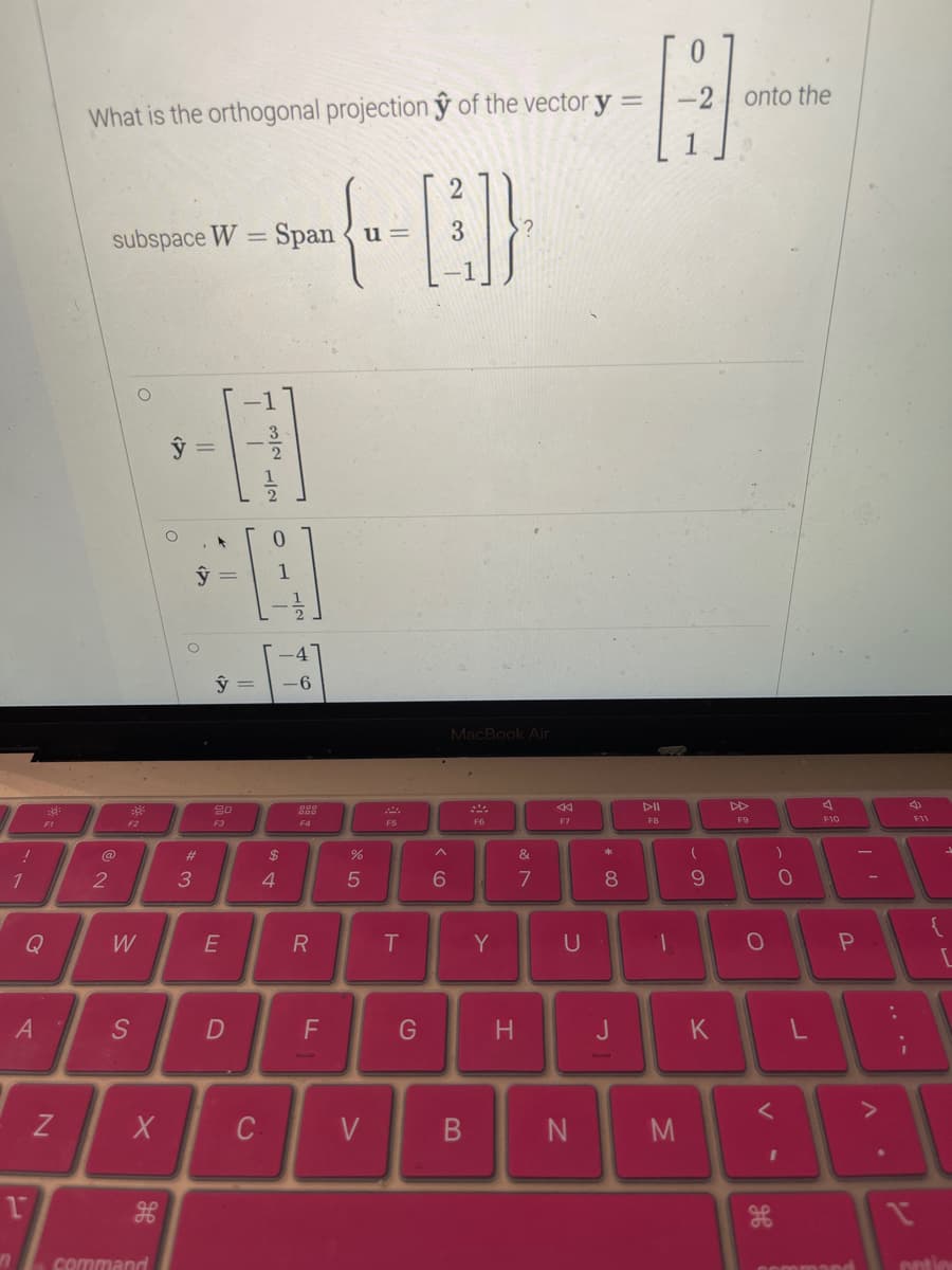 !
1
A
1
F1
N
What is the orthogonal projection y of the vector y =
@
2
subspace W = Span u =
F2
W
S
X
H
command
ŷ
O
·||
3
y =
#
y =
20
F3
E
D
NIT
C
0
-
$
4
-4
-6
000
F4
R
2
{--[]}
3
F
%
5
V
1:
F5
T
G
6
MacBook Air
B
F6
Y
H
&
7
<K
F7
U
N
*
8
J
F8
-
M
-2 onto the
1
(
9
K
F9
O
)
H
0
I
F10
=
P
command
. V
:
V
4)
F11
{
[
potion