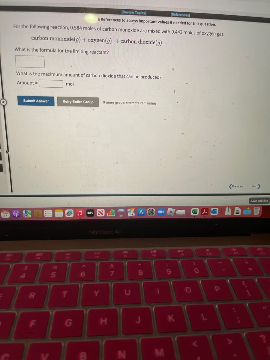 [Review Topics]
[References)
e References to access important values if needed for this question.
For the following reaction, 0.584 moles of carbon monoxide are mixed with 0.443 moles of oxygen gas.
carbon monoxide(g) + oxygen(g) → carbon dioxide (g)
What is the formula for the limiting reactant?
What is the maximum amount of carbon dioxide that can be produced?
Amount =
mol
9
Submit Answer
$
R
F
%
5
Retry Entire Group
T
G
6
tv
MacBook Air
F6
9 more group attempts remaining
Y
H
&
7
U
N
A
*
8
FB
1
M
9
K
F9
O
O
P
Previous
Next
Save and Exit