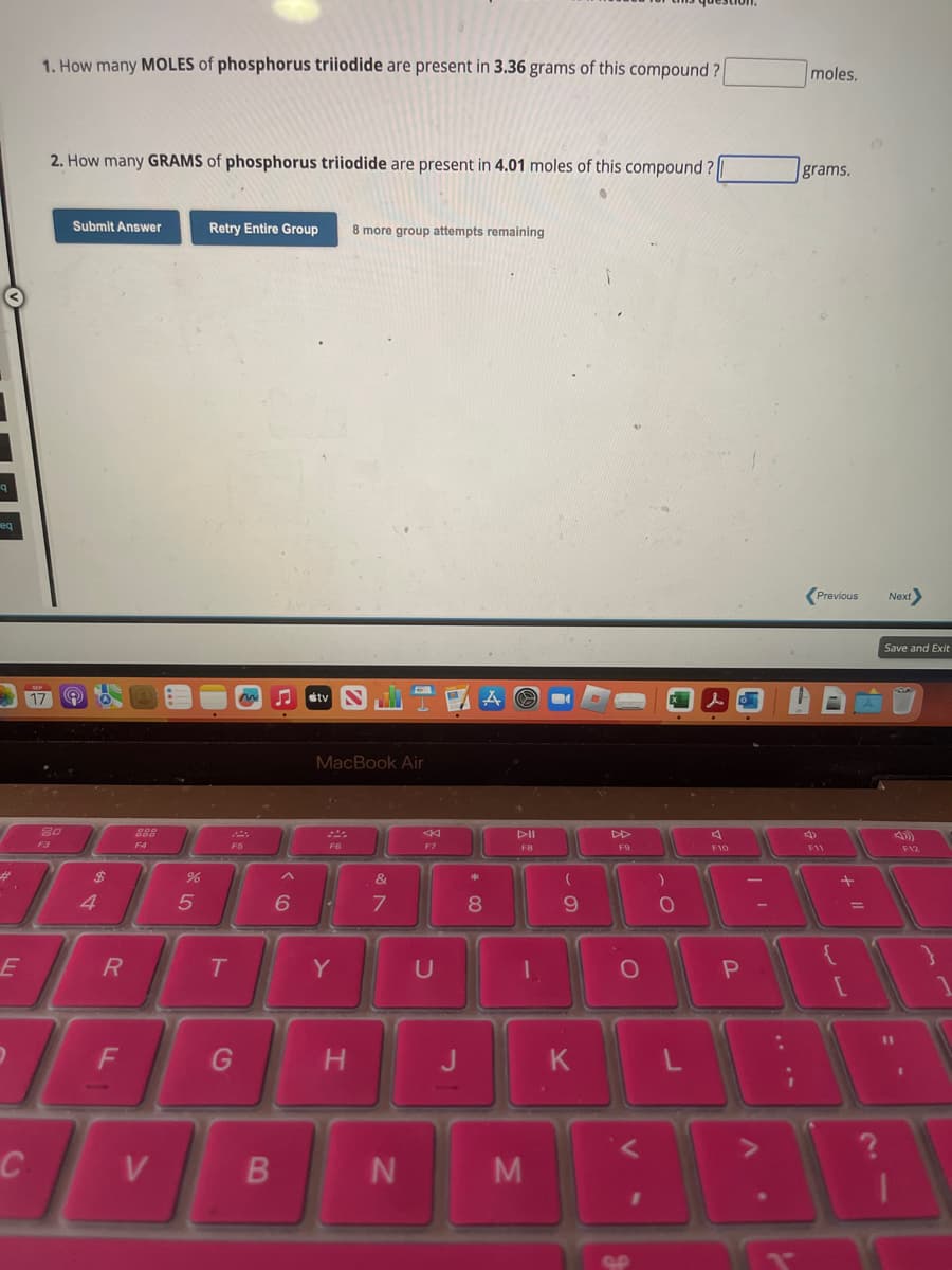 9
eq
#
E
C
1. How many MOLES of phosphorus triiodide are present in 3.36 grams of this compound?
17
2. How many GRAMS of phosphorus triiodide are present in 4.01 moles of this compound?
20
Submit Answer
$
R
F
DOD
DOD
F4
V
%
5
Retry Entire Group 8 more group attempts remaining
T
m ♫ tv
F5
G
B
6
MacBook Air
F6
Y
H
7
N
F7
U
J
*
A
8
FB
M
(
9
K
F9
O
)
O
L
F10
P
A
.
T
moles.
grams.
Previous Next>
F11
+ 11
[
=
Save and Exit
11
F12
}
1