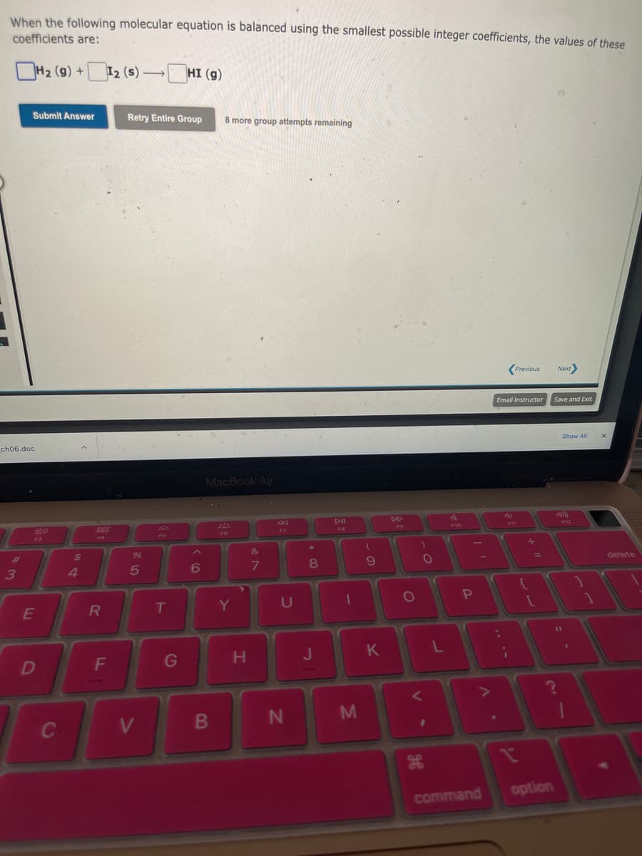 When the following molecular equation is balanced using the smallest possible integer coefficients, the values of these
coefficients are:
H₂ (9) +12 (s)-HI (g)
ch06.doc
#
Submit Answer
3
20
F3
E
D
C
$
4
888
F4
R
F
Retry Entire Group
%
5
V
T
G
6
8 more group attempts remaining
MacBook Air
B
F6
Y
>
H
&
7
F7
U
N
*
8
J
4-II
FB
1
M
(
0-
9
K
O
V
)
O
1
L
F10
3
P
Email Instructor
command
:
;
?
Previous
+ 11
option
Next>
Save and Exit
?
11
Show All
F12
1
X
delete