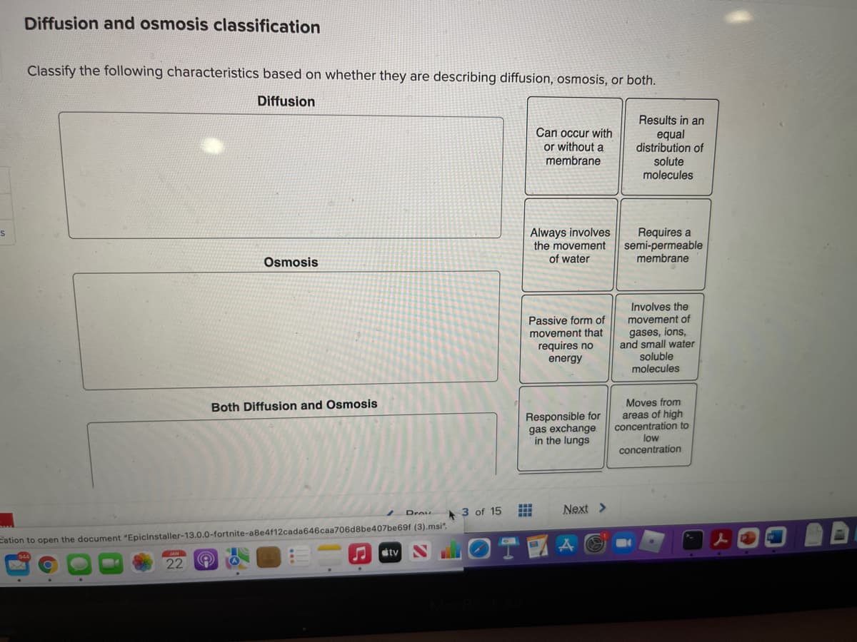 Diffusion and osmosis classification
Classify the following characteristics based on whether they are describing diffusion, osmosis, or both.
Diffusion
Results in an
Can occur with
equal
distribution of
solute
molecules
or without a
membrane
Always involves
the movement
of water
Requires a
semi-permeable
membrane
Osmosis
Involves the
movement of
gases, ions,
and small water
soluble
molecules
Passive form of
movement that
requires no
energy
Moves from
areas of high
concentration to
low
Both Diffusion and Osmosis
Responsible for
gas exchange
in the lungs
concentration
A 3 of 15
Next >
Cation to open the document "Epicinstaller-13.0.0-fortnite-a8e4f12cada646caa706d8be407be69f (3).msi".
tv
22
