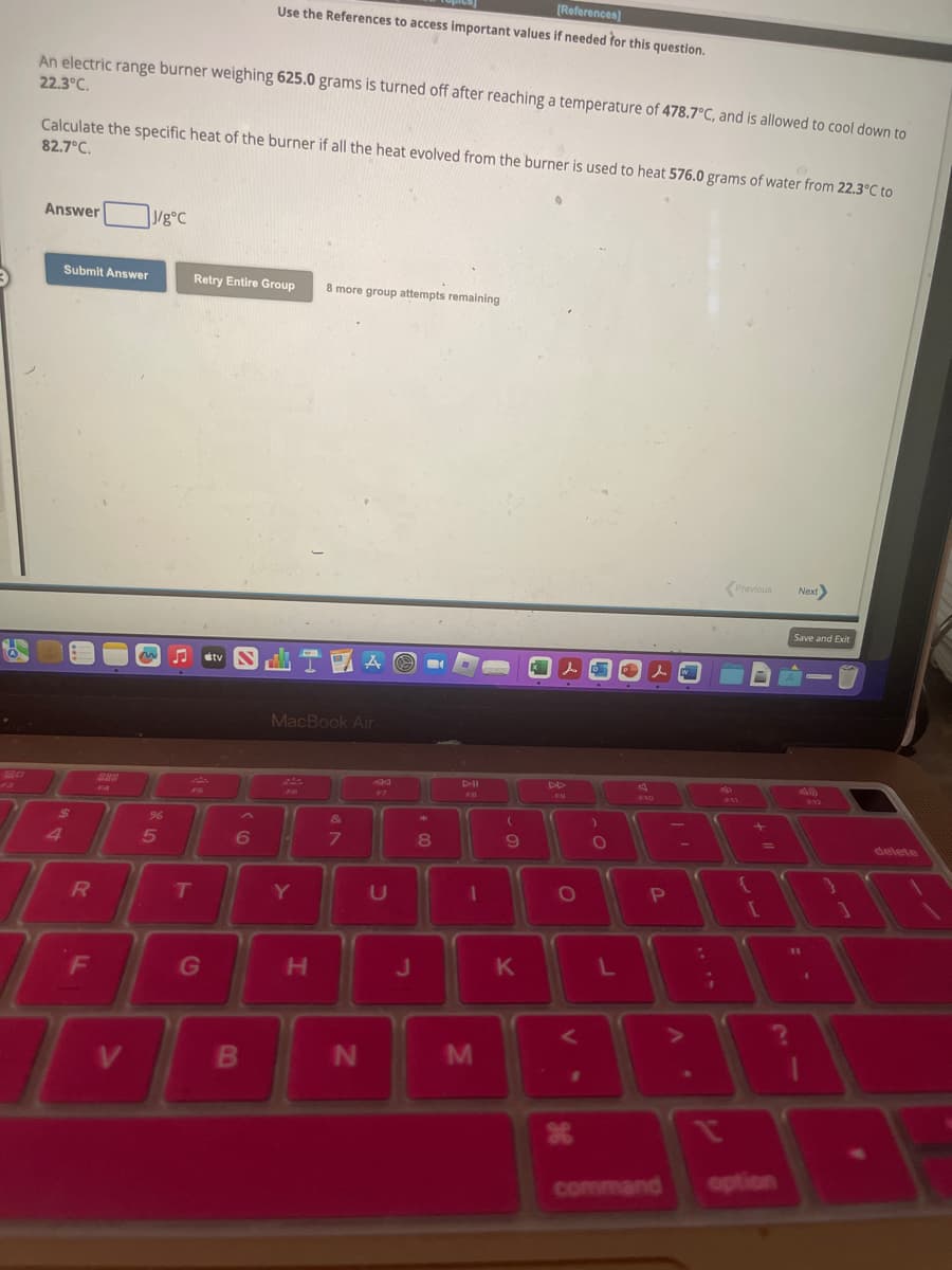 6
20
320
F3
An electric range burner weighing 625.0 grams is turned off after reaching a temperature of 478.7°C, and is allowed to cool down to
22.3°C.
Calculate the specific heat of the burner if all the heat evolved from the burner is used to heat 576.0 grams of water from 22.3°C to
82.7°C.
Answer
Submit Answer
$
R
F
V
J/g°C
~
%
5
Retry Entire Group
F5
T
[References]
Use the References to access important values if needed for this question.
G
stv
SLIMAO
B
MacBook Air
FO
8 more group attempts remaining
&
6 10 7
Y
H
N
C
J
201
8
411
1
M
(
9
K
DA
O
<
ge
#
X
)
O
L
l
F10
P
command
200
-
.
:
¡
V
Previous
{
[
=
Next>
Save and Exit
11
1
12
delete