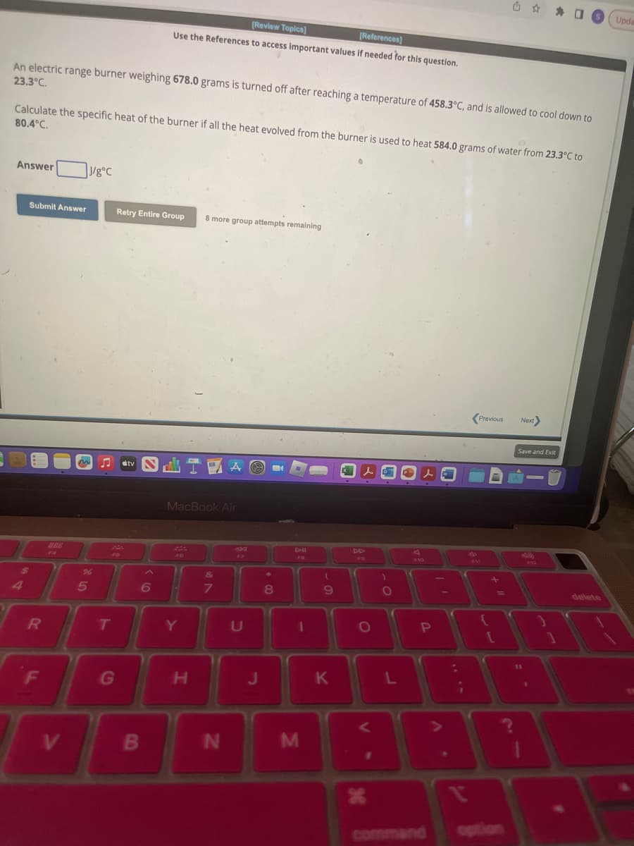 An electric range burner weighing 678.0 grams is turned off after reaching a temperature of 458.3°C, and is allowed to cool down to
23.3°C.
Calculate the specific heat of the burner if all the heat evolved from the burner is used to heat 584.0 grams of water from 23.3°C to
80.4°C.
Answer
Submit Answer
$
R
F
F4
V
J/g°C
M
%
5
F6
T
[Review Topics]
[References]
Use the References to access important values if needed for this question.
Retry Entire Group 8 more group attempts remaining
G
IV LIZA
B
MacBook Air
FO
11
6 14
Y
H
&
7
N
P
F7
U
J
*
U
8
DII
FB
1
M
(
9
K
DD
lo
F9
O
X
)
O
L
s
P10
P
A
¡
t
Previous
P11
[
=
?
Next>
Save and Exit
11
40)
1
}
1
delete
Upda