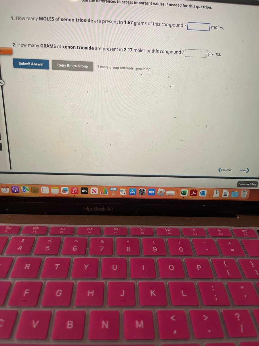 d
SEP
17
1. How many MOLES of xenon trioxide are present in 1.67 grams of this compound?
20
F3
2. How many GRAMS of xenon trioxide are present in 2.17 moles of this compound?
Q
Submit Answer
$
4
R
F
F4
V
%
5
Retry Entire Group
F5
T
the References to access important values if needed for this question.
G
B
MacBook Air
F6
&
6 ✔ 7
7 more group attempts remaining
Y
H
N
<
F7
U
J
*
8
▷II
FB
1
M
(
9
K
F9
O
1
)
O
F10
P
| '
A
moles.
grams.
Previous
F11
+
{
A
11
Next
Save and Exit
11
F12
1