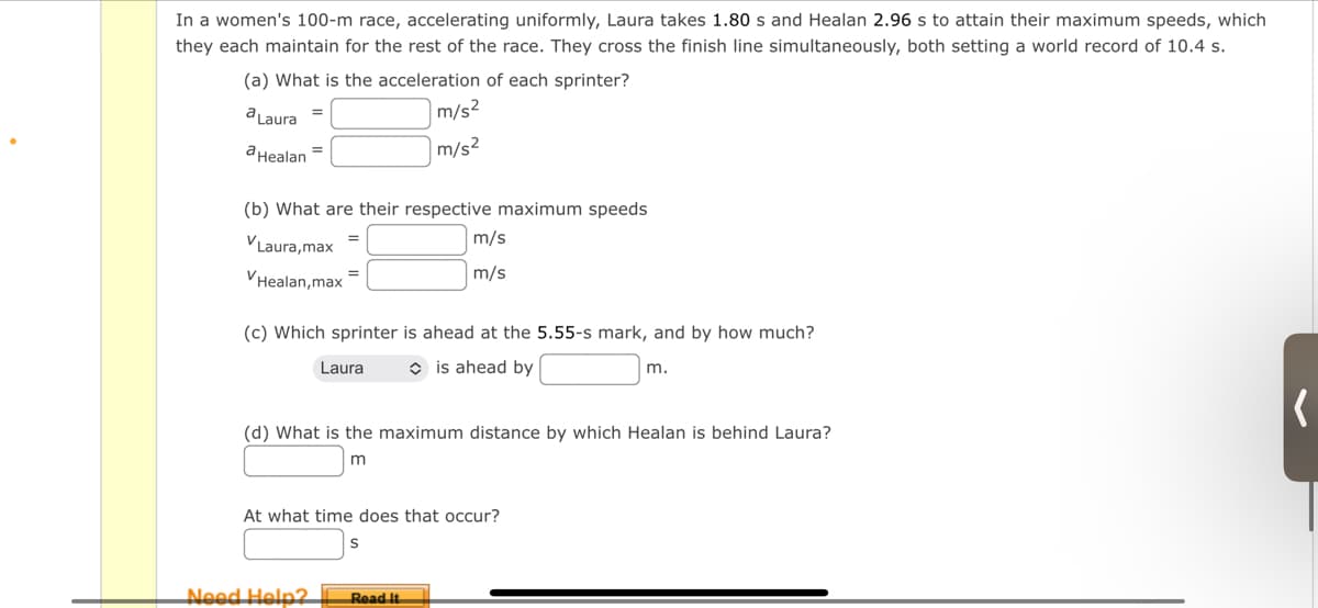 In a women's 100-m race, accelerating uniformly, Laura takes 1.80 s and Healan 2.96 s to attain their maximum speeds, which
they each maintain for the rest of the race. They cross the finish line simultaneously, both setting a world record of 10.4 s.
(a) What is the acceleration of each sprinter?
a Laura =
m/s²
m/s²
a Healan
(b) What are their respective maximum speeds
✓Laura,max
Healan, max
=
(c) Which sprinter is ahead at the 5.55-s mark, and by how much?
is ahead by
Laura
Need Help?
m/s
m/s
(d) What is the maximum distance by which Healan is behind Laura?
m
At what time does that occur?
S
Read It
m.
(