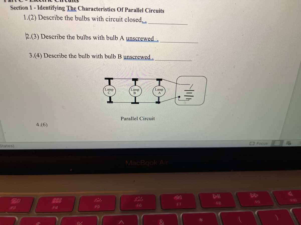 Section 1- Identifying The Characteristics Of Parallel Circuits
1.(2) Describe the bulbs with circuit closed_.
2.(3) Describe the bulbs with bulb A unscrewed
3.(4) Describe the bulb with bulb B unscrewed.
Lamp
Lamp
Lamp
B
Parallel Circuit
4.(6)
OFocus
States)
MacBook Air
DD
20
D00
F10
F8
F9
F6
F7
F3
F4
F5
