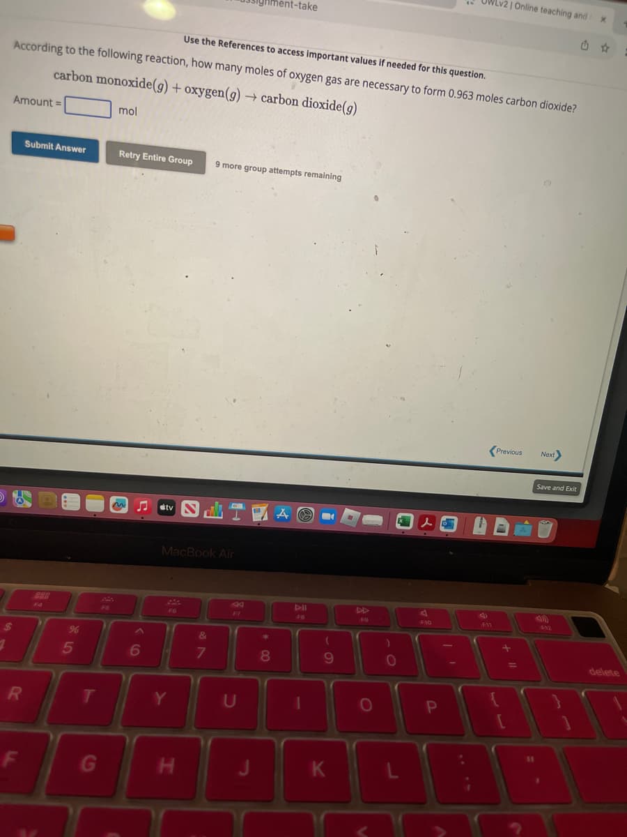 1
Amount =
56
Use the References to access important values if needed for this question.
According to the following reaction, how many moles of oxygen gas are necessary to form 0.963 moles carbon dioxide?
carbon monoxide(g) + oxygen(g) → carbon dioxide(g)
R
F
Submit Answer
%
5
T
G
mol
Retry Entire Group 9 more group attempts remaining
6
MacBook Air
F6
Y
H
ment-take
&
7
U
*
8
A
FB
(
9
K
F9
O
0
d
F10
P
UWLv2 | Online teaching and X
-
F11
Previous
+11
[
Next>
7
Save and Exit
F12
D8B
delete