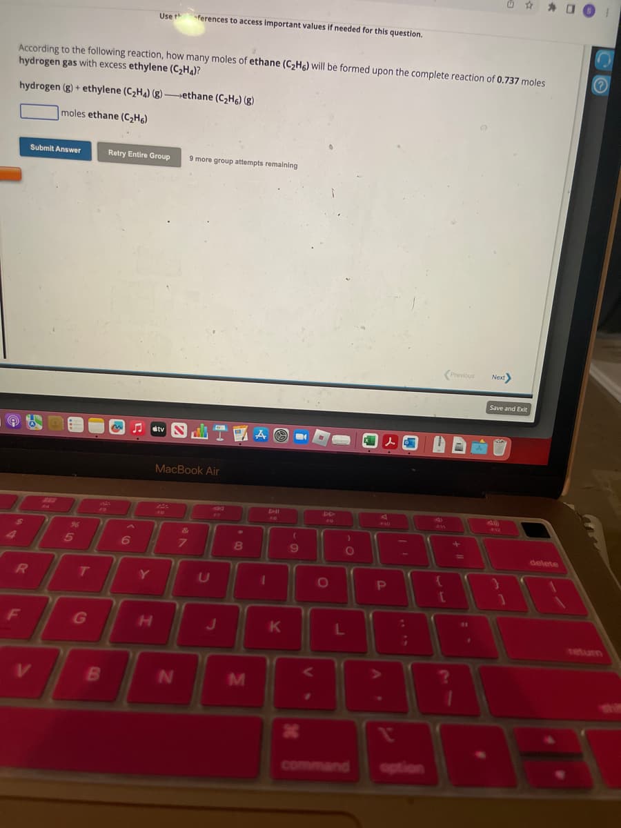 According to the following reaction, how many moles of ethane (C₂H6) will be formed upon the complete reaction of 0.737 moles
hydrogen gas with excess ethylene (C₂H4)?
hydrogen (g) + ethylene (C₂H4) (g)-ethane (C₂H6) (g)
moles ethane (C₂H6)
e 2
$
R
Submit Answer
F
F4
96
5
T
G
B
Retry Entire Group
6
Use th
Y
H
tv S
ferences to access important values if needed for this question.
N
&
7
9 more group attempts remaining
MacBook Air
www
U
FZ
J
8
M
A
1
D-HI
K
(
9
X
VS
DD
O
)
O
L
lo
P
:
2
¡
?
{
[
Previous
?
DA
+
1
Next>
Save and Exit
F12
1
delete
O O 1
?