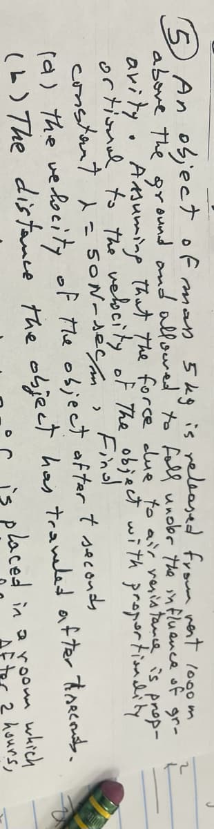 5 An object of man 5 kg is released from west 1000 m
above the ground and allowed to foll under the influence of gr-
avity. Assuming that the force due to air resistance is prop-
ortional to the velocity of the object with proportionality
constant d
Find
S
SON-sec/m
2
(a) the velocity of the object oftar + seconds
(b) The distance the object has traveled after thecouts.
is placed in a room which
2 hours,
J