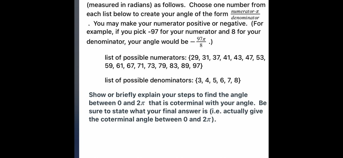 (measured in radians) as follows. Choose one number from
numerator·n
denominator
You may make your numerator positive or negative. (For
example, if you pick -97 for your numerator and 8 for your
each list below to create your angle of the form
denominator, your angle would be
977
.)
8.
list of possible numerators: {29, 31, 37, 41, 43, 47, 53,
59, 61, 67, 71, 73, 79, 83, 89, 97}
list of possible denominators: {3, 4, 5, 6, 7, 8}
Show or briefly explain your steps to find the angle
between 0 and 2n that is coterminal with your angle. Be
sure to state what your final answer is (i.e. actually give
the coterminal angle between 0 and 27).
