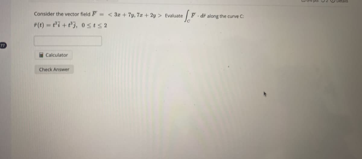 77
Consider the vector field F=< 3x + 7y, 7x + 2y > Evaluate
F(t)=1²7+t³3, 0≤t≤2
Calculator
[F
Check Answer
F. dr along the curve C:
pis 2
Details