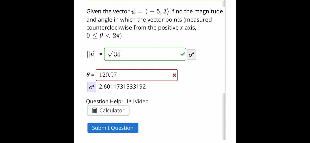 Given the vector i = (-5, 3), find the magnitude
and angle in which the vector points (measured
counterclockwise from the positive x-axis,
0 ≤ 0 < 2TT)
||||
= √34
0 = 120.97
OB
2.6011731533192
Question Help: Video
Calculator
Submit Question
X