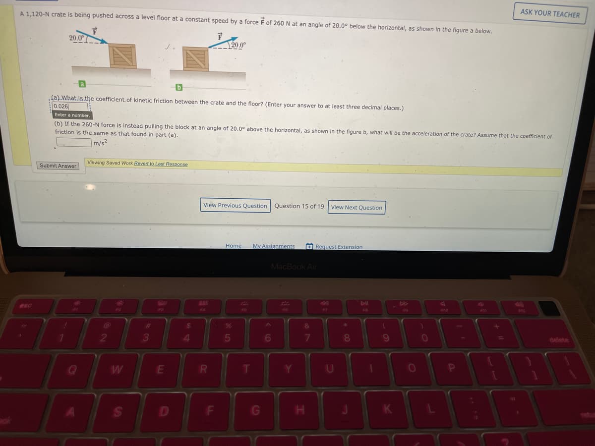 A 1.120-N crate is being pushed across a level floor at a constant speed by a force F of 260 N at an angle of 20.0° below the horizontal, as shown in the figure a below.
ASK YOUR TEACHER
20.0
1 20.0°
(a). What.is.the coefficient of kinetic friction between the crate and the floor? (Enter your answer to at least three decimal places.)
0.026
Enter a number.
(b) If the 260-N force is instead pulling the block at an angle of 20.0° above the horizontal, as shown in the figure b, what will be the acceleration of the crate? Assume that the coefficient of
friction is the same as that found in part (a).
m/s²
Submit Answer
Viewing Saved Work Revert to Last Response
View Previous Question
Question 15 of 19
View Next Question
Home
My Assignments
+ Request Extension
MacBook Air
esC
F7
F8
%23
24
%
&
3
4
7
80
10
delete
1
W
T
Y.
U
G
