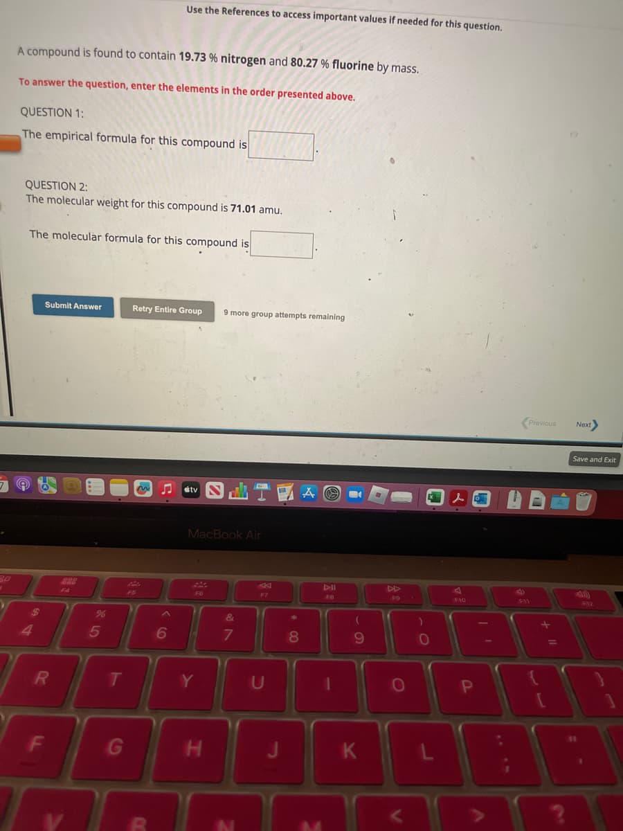 ▸
3.0
3
A compound is found to contain 19.73 % nitrogen and 80.27 % fluorine by mass.
To answer the question, enter the elements in the order presented above.
QUESTION 1:
The empirical formula for this compound is
QUESTION 2:
The molecular weight for this compound is 71.01 amu.
The molecular formula for this compound is
$
4
Submit Answer
R
F
999
F4
%
5
T
G
Use the References to access important values if needed for this question.
Retry Entire Group
F5
MESTA
B
A
6
MacBook Air
F6
9 more group attempts remaining
Y
H
&
7
F7
U
* 00
8
AII
F8
M
69
K
DD
F9
O
)
0
lo
F10
P
니
Previous
F11
+
=
Next>
Save and Exit
12
S
41