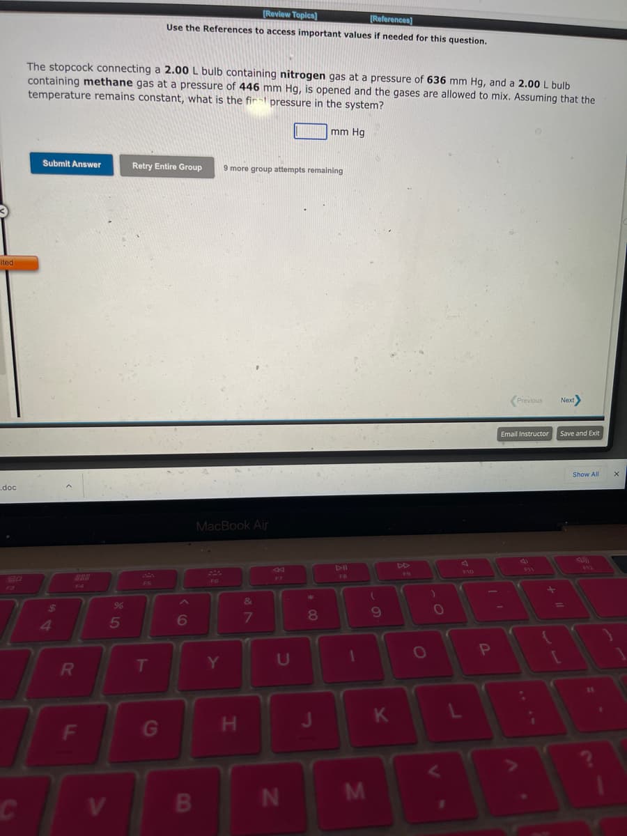 ited
.doc
C
The stopcock connecting a 2.00 L bulb containing nitrogen gas at a pressure of 636 mm Hg, and a 2.00 L bulb
containing methane gas at a pressure of 446 mm Hg, is opened and the gases are allowed to mix. Assuming that the
temperature remains constant, what is the final pressure in the system?
Submit Answer
$
4
R
F
95
%
Retry Entire Group
F5
[Review Topics]
[References]
Use the References to access important values f needed for this question.
T
G
6
B
MacBook Air
Y
9 more group attempts remaining
H
&
7
U
N
mm Hg
8
1
M
(
9
K
F9
O
)
P
Previous
Email Instructor
Next
Save and Exit
[
Show All
1
X