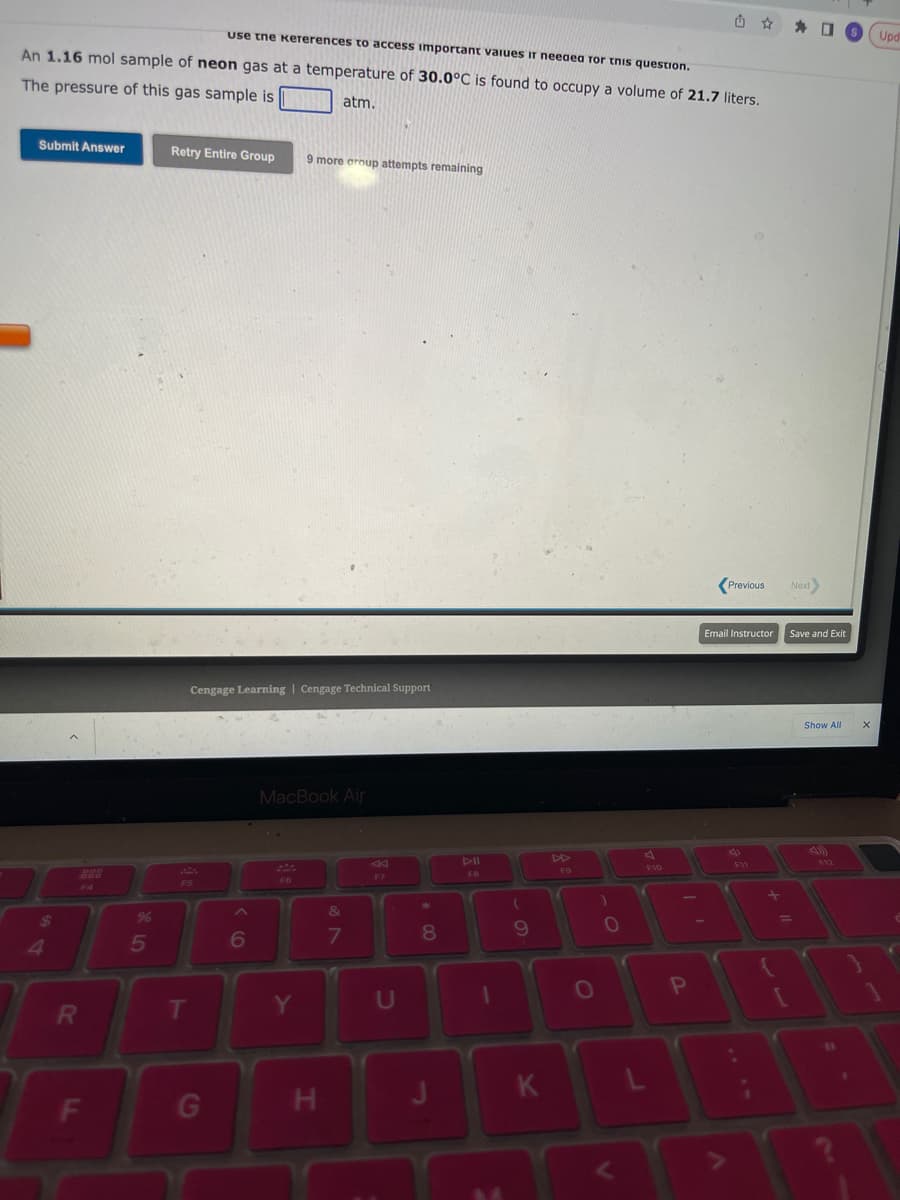 use the kеrerences to access important values ir needea for this question.
An 1.16 mol sample of neon gas at a temperature of 30.0°C is found to occupy a volume of 21.7 liters.
The pressure of this gas sample is
atm.
Submit Answer
$
4
R
F
%
5
Retry Entire Group
F5
T
Cengage Learning Cengage Technical Support
G
6
9 more group attempts remaining
MacBook Air
Y
H
&
7
F7
U
*
00
8
DII
FB
(
9
T
K
F9
O
)
0
P
Previous Next
Email Instructor
+
{
☐
Save and Exit
[
Show All
11
Upd