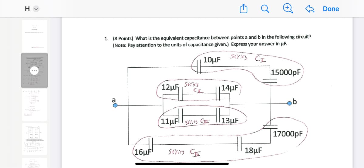 H▾
C>
Q
+
Done
1. (8 Points) What is the equivalent capacitance between points a and b in the following circuit?
(Note: Pay attention to the units of capacitance given.) Express your answer in μF.
Scries
10μF
CI
15000pF
12μη
Series
CI
14µF
a
| |عبر11
b
Series G
13μF
17000pF
い
(16µF
Series C
18μF