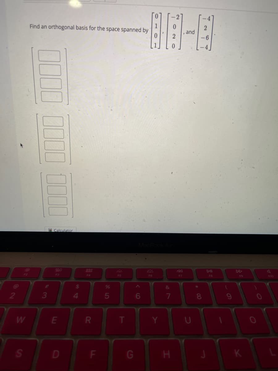 @
F2
W
S
Find an orthogonal basis for the space spanned by
000 0000 0000
3
Calculator
20
F3
E
D
$
4
F4
R
F
%
5
F5
G
6
1
2
80-8
and
2
6
F6
&
7
H
F7
U
8
FB
(
9
F9
K
1
0
F10