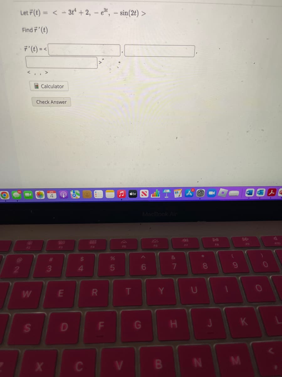 O
Let F(t) =< - 3t4 + 2, - e³t, - sin(2t) >
Find 7' (t)
7' (t) =<
2
<,,>
F2
W
S
Calculator
Check Answer
3
e
20
F3
E
D
$
4
C
F4
R
F
%
5
♫
F5
V
T
tv
MacBook Air
6
G
F6
Y
B
&
7
H
F7
*
00
8
FB
N
1
(
9
OK
K
F9
M
)
0
& P
V