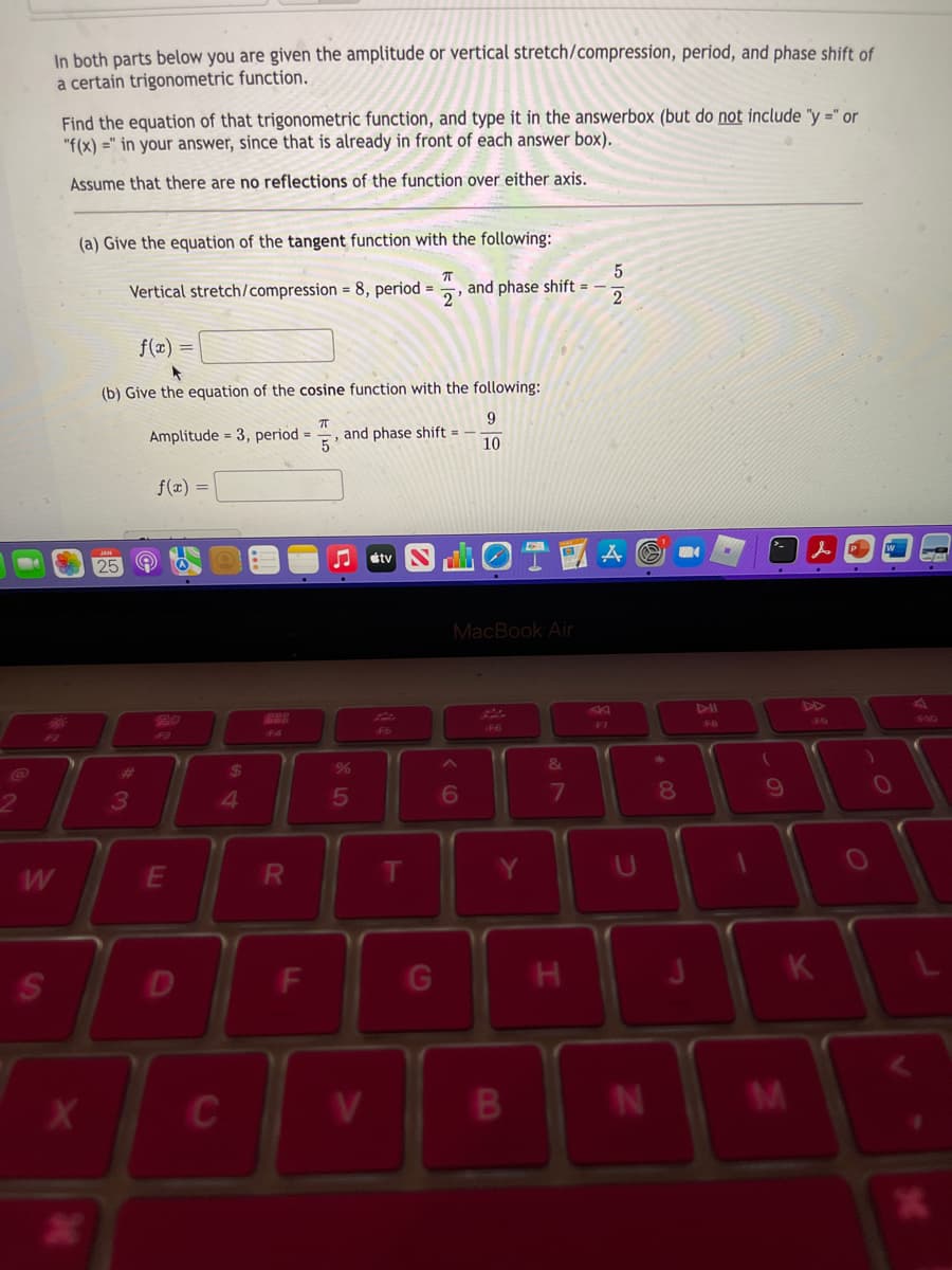 In both parts below you are given the amplitude or vertical stretch/compression, period, and phase shift of
a certain trigonometric function.
Find the equation of that trigonometric function, and type it in the answerbox (but do not include "y =" or
"f(x) =" in your answer, since that is already in front of each answer box).
Assume that there are no reflections of the function over either axis.
(a) Give the equation of the tangent function with the following:
Vertical stretch/compression = 8, period =
and phase shift =
2
f(x) =
(b) Give the equation of the cosine function with the following:
Amplitude = 3, period =
5
9
and phase shift =
10
f(x) =
étv
24
25
MacBook Air
As
A4
DD
43
FA
46
F6
F7
48
F9
F10
%23
24
%3
&
3
4
5
6
7
R.
D
G
K
IN
00
FL
CI
S'
