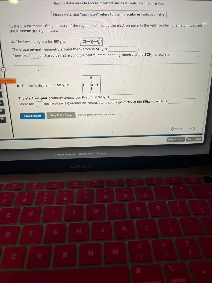 Ot Visited
q
M
#
3
In the VSEPR model, the geometry of the regions defined by the electron pairs in the valence shell of an atom is called
the electron-pair geometry.
E
A. The Lewis diagram for SCI₂ is:
:CI-S-CI:
The electron-pair geometry around the S atom in SCl₂ is
There are
D
C
B. The Lewis diagram for SiH4 is:
Submit Answer
$
4
F4
The electron-pair geometry around the Si atom in SiH4 is
There are
R
Use the References to access important values if needed for this question.
unshared pair(s) around the central atom, so the geometry of the SCI2 molecule is
F
Please note that "geometry" refers to the molecular or ionic geometry.
V
%
5
unshared pair(s) around the central atom, so the geometry of the SiH4 molecule is
Retry Entire Group 9 more group attempts remaining
F5
Cengage Learning Cengage Technical Support
T
G
6
B
H
1
H-Si-H
1
H
F6
MacBook Air
Y
H
&
7
U
N
*00
8
J
1
M
(
9
K
O
1
H
O
L
!!
P
Previous
Email Instructor
+
{
Next
Save and Exit
1
