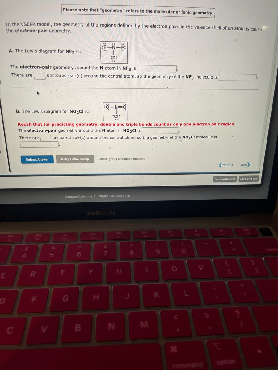 Please note that "geometry" refers to the molecular or ionic geometry.
In the VSEPR model, the geometry of the regions defined by the electron pairs in the valence shell of an atom is called
the electron-pair geometry.
E
A. The Lewis diagram for NF3 is:
The electron-pair geometry around the N atom in NF3 is
There are
F3
C
B. The Lewis diagram for NO₂Cl is:
-N=
:CI:
Recall that for predicting geometry, double and triple bonds count as only one electron pair region.
The electron-pair geometry around the N atom in NO₂Cl is
There are
unshared pair(s) around the central atom, so the geometry of the NO₂CI molecule is
Submit Answer
$
4
F4
R
unshared pair(s) around the central atom, so the geometry of the NF3 molecule is
F
V
95
%
Retry Entire Group 9 more group attempts remaining
T
E-N-E
F:
Cengage Learning | Cengage Technical Support
G
6
F6
MacBook Air
Y
.
H
&
7
N
U
* 00
8
J
1
M
(
9
K
O
V
O
L
P
command
Email Instructor
¡
A
Previous
{
+ 11
[
Next>
Save and Exit
11
1
1
delete
B