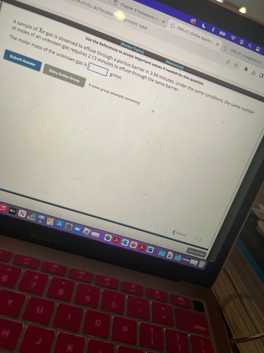 S
6
Submit Answer
H
[Review Topics]
[References]
Use the References to access important values if needed for this question.
A sample of Xe gas is observed to effuse through a porous barrier in 3.94 minutes. Under the same conditions, the same number
of moles of an unknown gas requires 2.13 minutes to effuse through the same barrier.
The molar mass of the unknown gas is
g/mol.
F6
MacBook Air
&
7
U
Retry Entire Group
AK
F7
* 00
Activity.do?locatorssignment-take
8
-
FB
6 more group attempts remaining
(
9
O
Chapter 5 Homework (D X
FO
0
P
F10
J
+ 11
OWLv2 | Online teaching X
Previous
S
Next
Save and Exit
☎
98
OWLv2 | Assignments |
Q