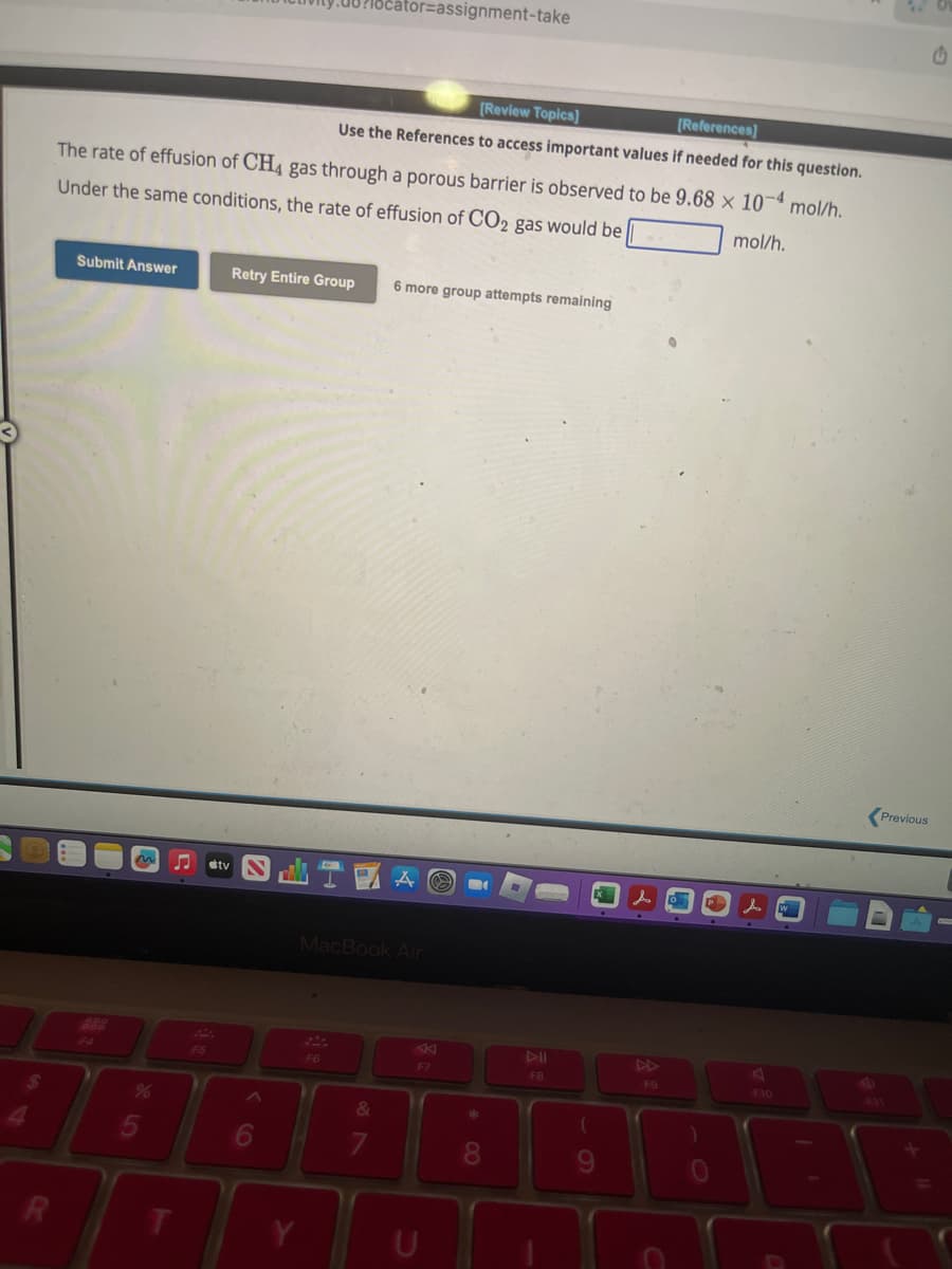 R
Submit Answer
The rate of effusion of CH4 gas through a porous barrier is observed to be 9.68 x 10-4 mol/h.
Under the same conditions, the rate of effusion of CO2 gas would be
mol/h.
%
5
JJ
T
F5
Retry Entire Group
tv N
6
[Review Topics]
[References]
Use the References to access important values if needed for this question.
cator=assignment-take
F6
行道
A O B
6 more group attempts remaining
MacBook Air
&
7
F7
8
FB
(
9
F9
P 人口
.
Previous