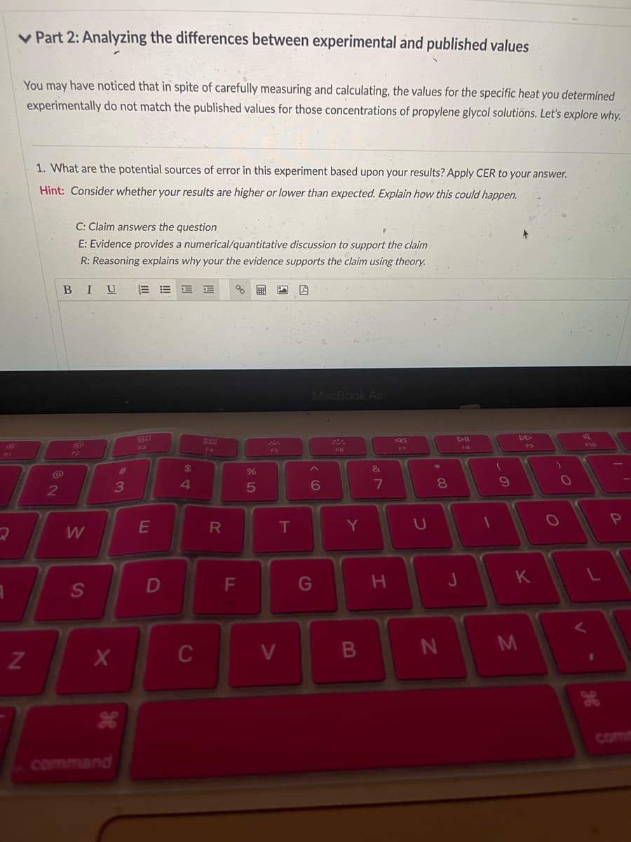 FI
Part 2: Analyzing the differences between experimental and published values
You may have noticed that in spite of carefully measuring and calculating, the values for the specific heat you determined
experimentally do not match the published values for those concentrations of propylene glycol solutions. Let's explore why.
N
1. What are the potential sources of error in this experiment based upon your results? Apply CER to your answer.
Hint: Consider whether your results are higher or lower than expected. Explain how this could happen.
2
C: Claim answers the question
E: Evidence provides a numerical/quantitative discussion to support the claim
R: Reasoning explains why your the evidence supports the claim using theory.
BIU
32
F2
W
S
X
#
3
H
command
80
E
D
E E % 無
$
4
C
888
F4
R
F
do 5
%
F5
T
V
19
MacBook Air
6
G
F6
Y
B
&
7
H
F7
U
*
00
8
N
J
FB
1
(
9
DD
M
F9
K
O
ge
,'
P