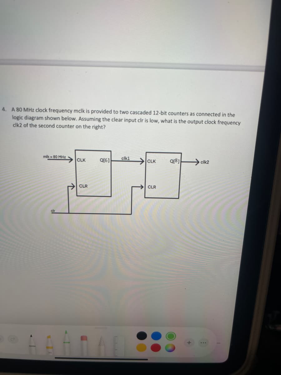 4. A 80 MHz clock frequency mclk is provided to two cascaded 12-bit counters as connected in the
logic diagram shown below. Assuming the clear input clr is low, what is the output clock frequency
clk2 of the second counter on the right?
mlk 80 MHz
CLK
Q[6]
clk1
CLK
Q[8]
clk2
clr
CLR
CLR