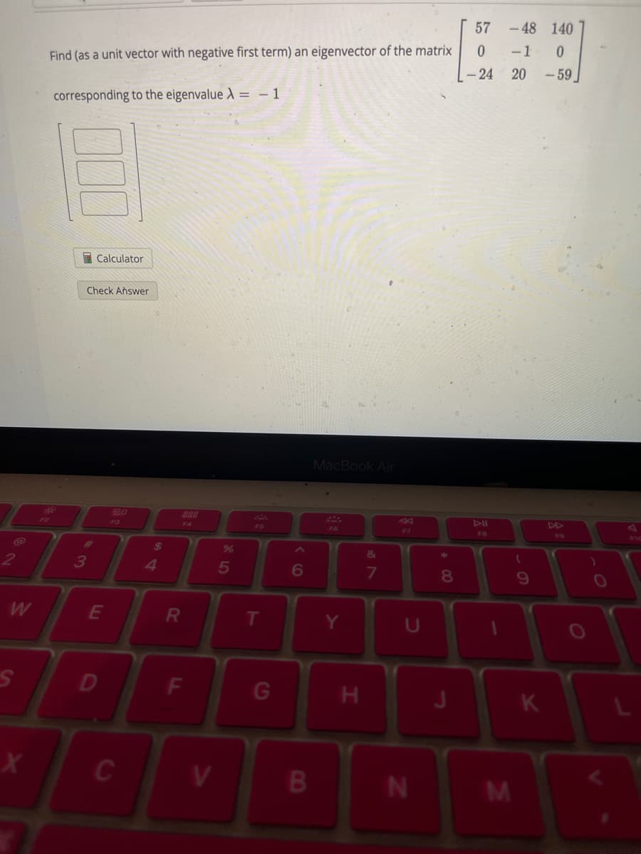 2
S
X
Find (as a unit vector with negative first term) an eigenvector of the matrix
corresponding to the eigenvalue X = -1
Calculator
Check Answer
3
E
D
80
C
$
4
F4
R
F
V
%
5
G
6
B
MacBook Air
F6
Y
H
&
7
U
N
*
8
J
57
0
- 24
DII
FB
-48 140
-1 0
20
M
(
9
K
-59
F9
)
O
L
3