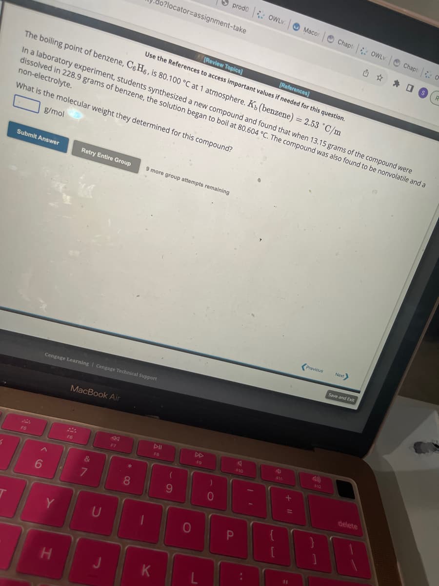 5
[Review Topics]
[References]
Use the References to access important values if needed for this question.
The boiling point of benzene, C6H6, is 80.100 °C at 1 atmosphere. K, (benzene) = 2.53 °C/m
Submit Answer
F5
6
In a laboratory experiment, students synthesized a new compound and found that when 13.15 grams of the compound were
dissolved in 228.9 grams of benzene, the solution began to boil at 80.604 °C. The compound was also found to be nonvolatile and a
non-electrolyte.
What is the molecular weight they determined for this compound?
g/mol
Y
H
Retry Entire Group
Cengage Learning Cengage Technical Support
MacBook Air
F6
&
7
U
F7
o?locator=assignment-take
*
8
9 more group attempts remaining
DII
FB
K
(
9
0
prodo OWLv.
F9
)
0
P
J
F10
:
11
ge
F11
+ 11
Macon
11
Previous
a
Chapt OWLV
F12
Next>
Save and Exit
delete
T
1
Chapt: O
S
R