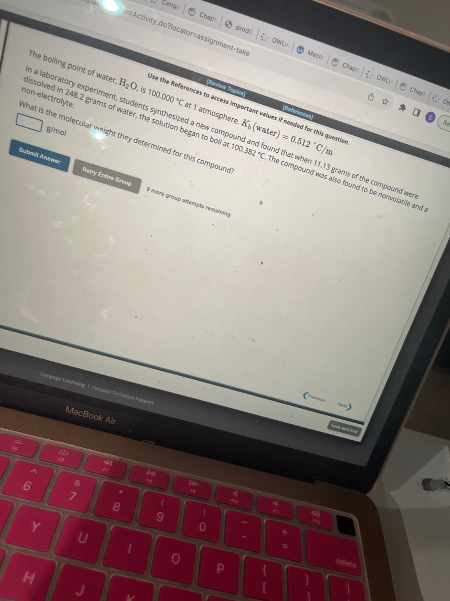 F5
Submit Answer
6
H
[Review Topics]
[References]
Use the References to access important values if needed for this question.
The boiling point of water, H₂O, is 100.000 °C at 1 atmosphere. K₁ (water) = 0.512 °C/m
Y
In a laboratory experiment, students synthesized a new compound and found that when 11.13 grams of the compound were
dissolved in 248.2 grams of water, the solution began to boil at 100.382 °C. The compound was also found to be nonvolatile and a
non-electrolyte.
What is the molecular weight they determined for this compound?
g/mol
Cengage Learning | Cengage Technical Support
F6
MacBook Air
&
7
Retry Entire Group 9 more group attempts remaining
U
entActivity.do?locator=assignment-take
→
K
F7
Cenga
*
8
1
F8
Chapt
(
9
0
F9
prodo: OWLV
)
0
P
A
F10
II
ge
F11
Macor
+
Previous
Chapt OWLV
F12
Next>
Save and Exit
delete
Chapt OW
US
Re