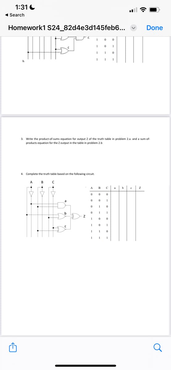 1:31
Search
Homework1 S24_82d4e3d145feb6...
0
0
1
0
1
1
0
Done
3. Write the product-of-sums equation for output Z of the truth table in problem 2.a. and a sum-of-
products equation for the Z output in the table in problem 2.b
4. Complete the truth table based on the following circuit.
A
B C
←
A
B
C
b
с
Z
0
0
0
0
1
0
1
0
b
1
Z
0
0
0
1
1
1
0
1
1