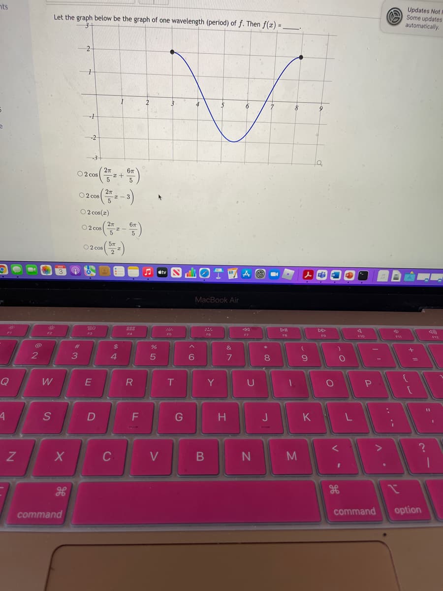 hts
Updates Not
Some updates
automatically.
Let the graph below be the graph of one wavelength (period) of f. Then f(x) =
%3D
-2
27
02 cos
5
67
5
O2 cos
I - 3
O2 cos(z)
27
O2 cos
67
57
02 cos
2
MacBook Air
888
DII
F1
F2
F3
F4
F5
FG
F10
F12
23
&
2
3
4.
7.
%3D
Q
E
R
T
Y
%3D
S
D
G
H
J
K
C.
V
command
option
command
.. .-
V
