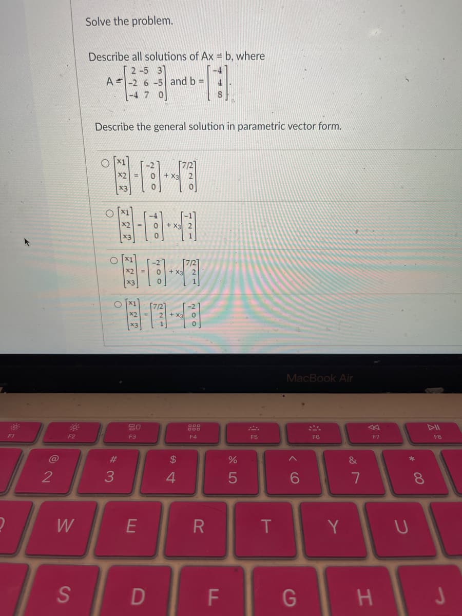 :6:
F1
2
F2
W
S
Solve the problem.
Describe all solutions of Ax=b, where
2-5 37
A-2 6-5 and b =
-4 7 0
Describe the general solution in parametric vector form.
0 + X3
0
2-13-7
8-0-0
8-18--17
+ X3
O
#3
20
F3
E
D
$
4
7/2
-[:]
8
7/2
F4
R
F
%
5
F5
T
MacBook Air
6
G
F6
Y
&
7
F7
H
* 00
U
8
DII
F8
J