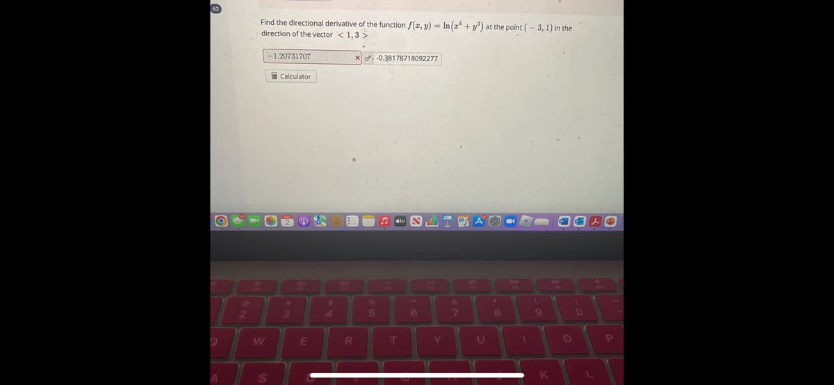 62
O
Q
A
2
Find the directional derivative of the function f(x, y) = ln(24+y³) at the point (-3, 1) in the
direction of the vector < 1, 3 >
-1.20731707
S
Calculator
#1
3
@b
E
$
R
X-0.38178718092277
%
5
♫tv N
T
6
Y
&
7
A-
U
8
MA
(
9
7
K
O
)
0
L
4
P