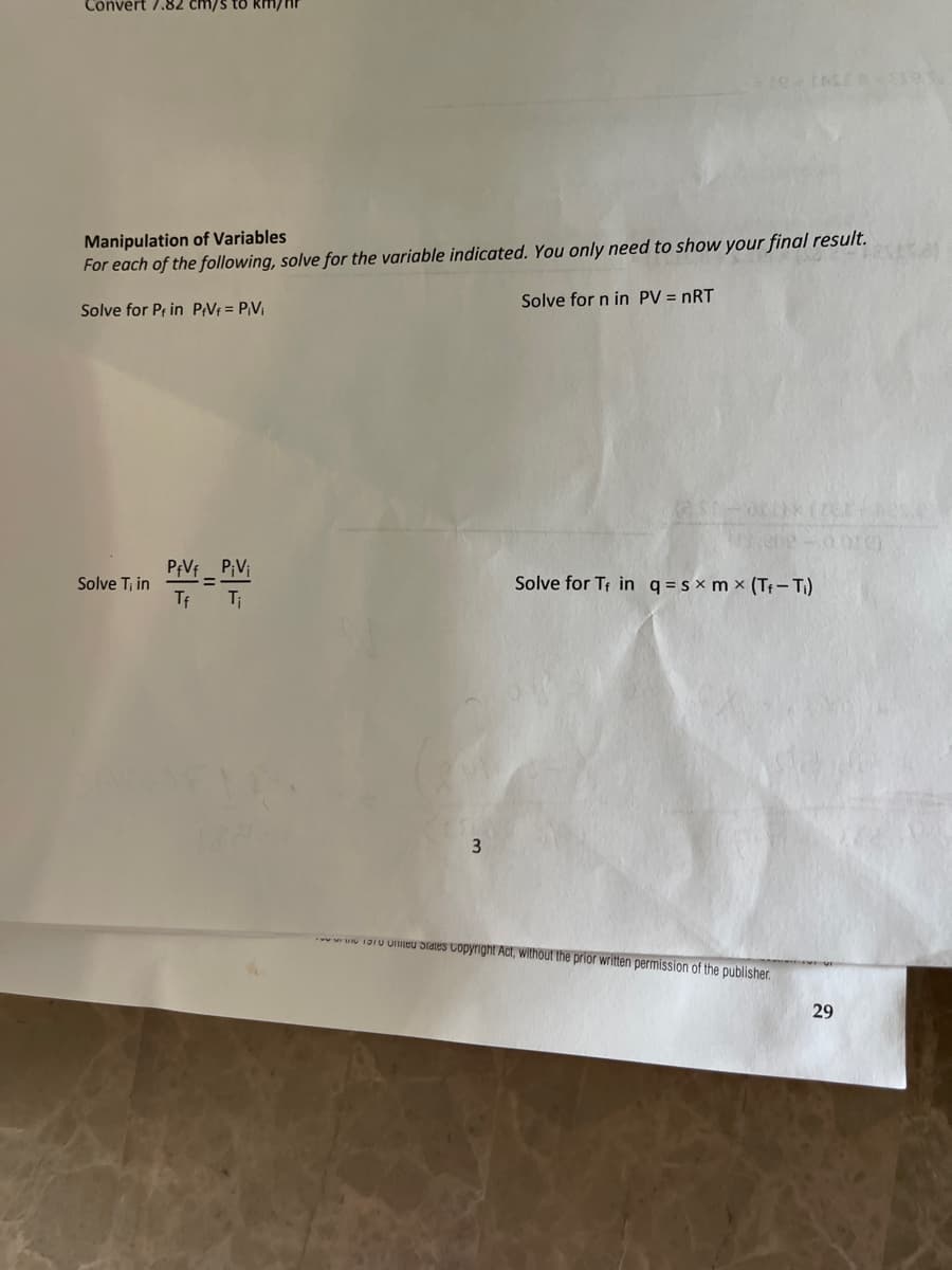 Convert 7.82 cm/s to km/
Manipulation of Variables
For each of the following, solve for the variable indicated. You only need to show your final result.
Solve for Pf in PfVf = PiVi
Solve T₁ in
PfVf P₁V₁
=
Tf
Ti
3
Solve for n in PV = nRT
Solve for T in q=sxm x (T₁-T₁)
States Copyright Act, without the prior written permission of the publisher.
29
ore)