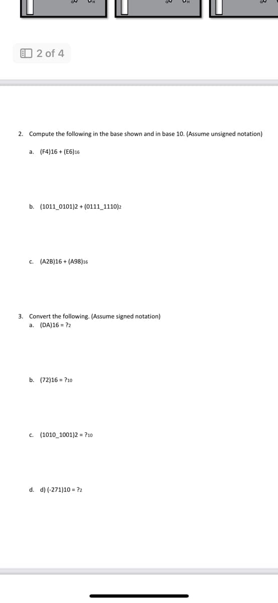 2 of 4
2. Compute the following in the base shown and in base 10. (Assume unsigned notation)
a. (F4)16+ (E6)16
b. (1011 0101)2 + (0111_1110)2
c. (A2B)16+(A98)16
3. Convert the following. (Assume signed notation)
a. (DA)16 = ?2
b. (72)16 = ?10
c. (1010_1001)2 = ?10
d. d) (-271)10?2