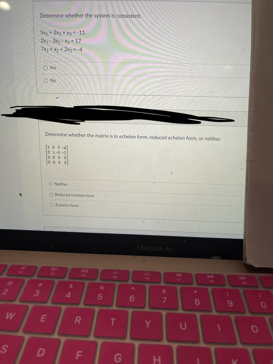 2
W
S
F2
Determine whether the system is consistent.
3
5x1 + 2x2 + x3 = -11
2x13x2-X3 = 17
7x1 + x2 + 2x3 = -4
O No
Yes
Determine whether the matrix is in echelon form, reduced echelon form, or neither.
[105-4
0 1-5-2
10000
000
E
D
O Neither
Reduced echelon form
O Echelon form
20
F3
54
$
4
F4
R
LL
do 5
%
F5
T
G
6
MacBook Air
F6
Y
&
7
H
F7
U
* 00
8
DII
F8
9
V
A
F9
)
O