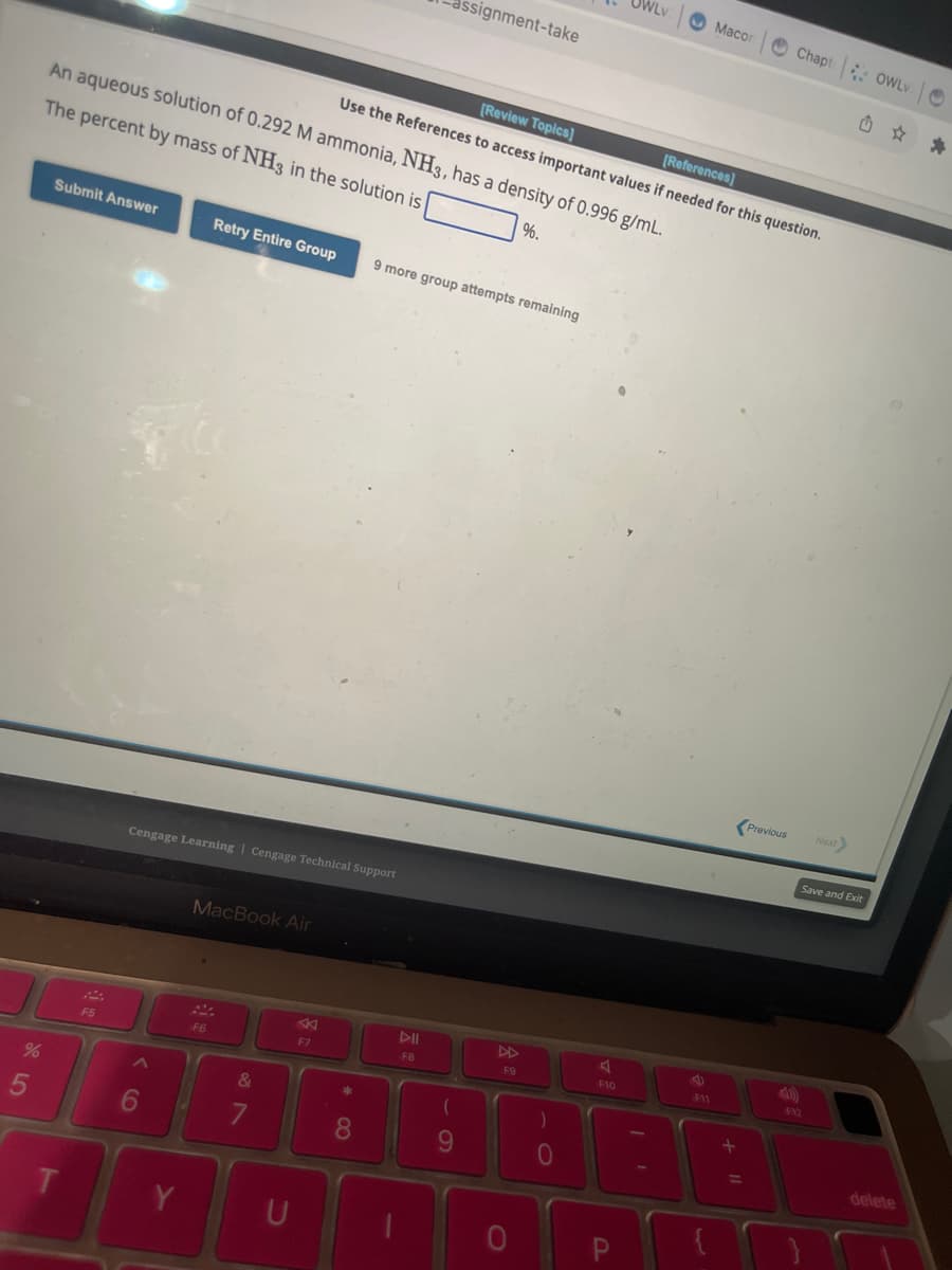 %
5
Submit Answer
An aqueous solution of 0.292 M ammonia, NH3, has a density of 0.996 g/mL.
The percent by mass of NH3 in the solution is
%.
T
F5
<
6
Retry Entire Group
Cengage Learning Cengage Technical Support
MacBook Air
F6
&
7
A
F7
*
8
ssignment-take
[Review Topics]
[References]
Use the References to access important values if needed for this question.
9 more group attempts remaining
DII
F8
(
9
DD
F9
-0
79
A
WLV
F10
P
Macon
11
+
Chapt OWLv.
Previous
Next>
Save and Exit
F12
delete
*