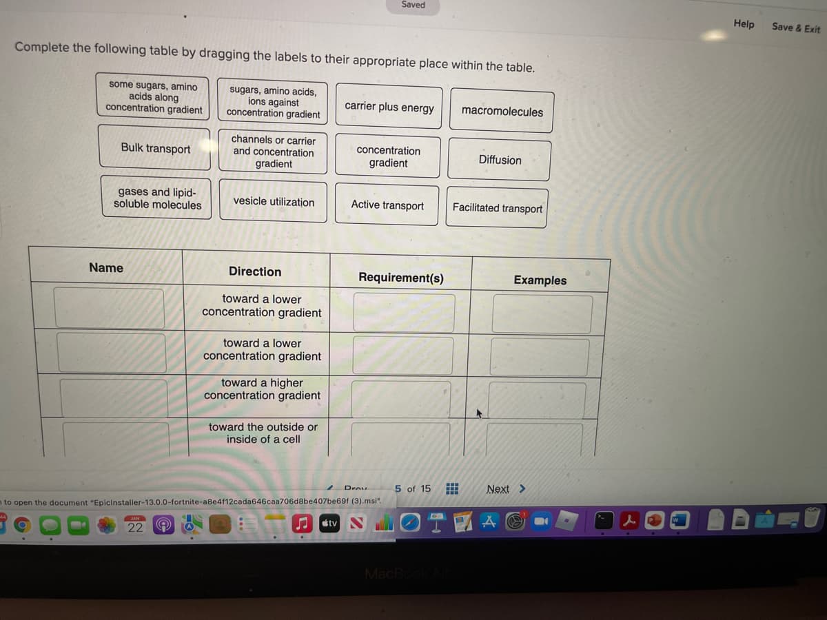 Saved
Help
Save & Exit
Complete the following table by dragging the labels to their appropriate place within the table.
some sugars, amino
acids along
concentration gradient
sugars, amino acids,
ions against
concentration gradient
carrier plus energy
macromolecules
channels or carrier
and concentration
gradient
Bulk transport
concentration
Diffusion
gradient
gases and lipid-
soluble molecules
vesicle utilization
Active transport
Facilitated transport
Name
Direction
Requirement(s)
Examples
toward a lower
concentration gradient
toward a lower
concentration gradient
toward a higher
concentration gradient
toward the outside or
inside of a cell
5 of 15
Next >
n to open the document "Epicinstaller-13.0.0-fortnite-a8e4f12cada646caa706d8be407be69f (3).msi".
étv
22
MacB
