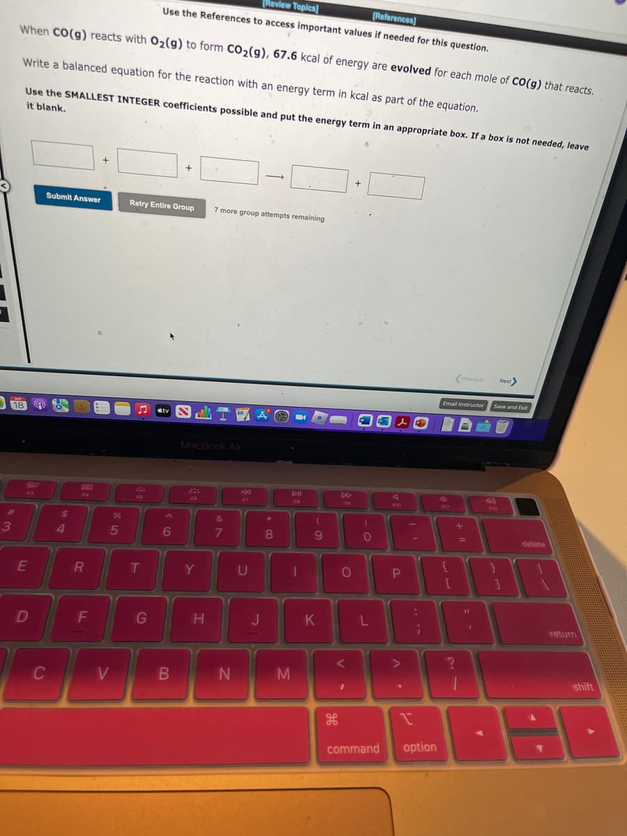 18
#
3
[Review Topics]
[References]
Use the References to access important values if needed for this question.
When CO(g) reacts with O₂(g) to form CO₂(g), 67.6 kcal of energy are evolved for each mole of CO(g) that reacts.
Write a balanced equation for the reaction with an energy term in kcal as part of the equation.
Use the SMALLEST INTEGER coefficients possible and put the energy term in an appropriate box. If a box is not needed, leave
it blank.
20
F3
E
D
Submit Answer
C
$
4
288
R
F
%
5
V
Retry Entire Group 7 more group attempts remaining
FG
♫
tv IA O
T
G
+
6
B
MacBook Air
F6
Y
H
&
7
N
F7
-
U
J
*
8
M
DII
FB
1
(
9
K
DD
F9
O
+
V-
)
0
L
A
F10
command
P
3 3
I
O
A
;
option
Email Instructor
P11
{
[
Previous
?
+
=
11
1
Next
Save and Exit
F12
delete
BI
return
shift