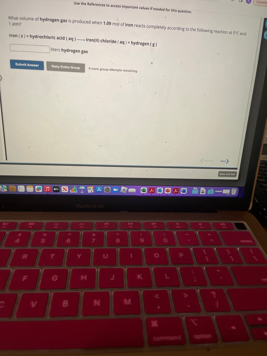 What volume of hydrogen gas is produced when 1.09 mol of iron reacts completely according to the following reaction at 0°C and
1 atm?
20
iron (s)+ hydrochloric acid (aq)- iron(II) chloride (aq) + hydrogen (g)
liters hydrogen gas
Submit Answer
$
4
R
888
F4
%
5
F
I
T
V
Retry Entire Group 8 more group attempts remaining
stv
Fa
T
Use the References to access important values if needed for this question.
G
6
B
TAO
MacBook Air
F6
Y
H
&
7
N
SK
F7
U
m
J
8
DII
F8
1
M
(
9
K
s
F9
O
<
X
)
O
L
s
F10
P
i
Previous Next>
+
{
Save and Exit
-
11
(1)
131
delete
4
Update