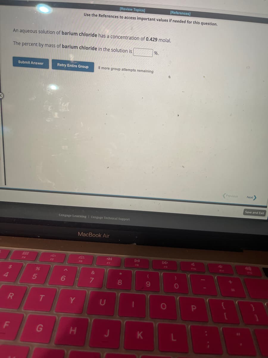 4
$
R
F
An aqueous solution of barium chloride has a concentration of 0.429 molal.
The percent by mass of barium chloride in the solution is
Submit Answer
F4
%
5
T
G
F5
Retry Entire Group 8 more group attempts remaining
Cengage Learning | Cengage Technical Support
6
[Review Topics]
[References]
Use the References to access important values if needed for this question.
Y
H
MacBook Air
F6
&
7
U
F7
*
8
FB
K
(
9
%.
FO
O
0
F10
P
Previous Next>
+ 11
Save and Exit
9:12