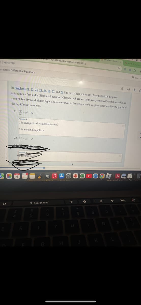 MINDTAP
st-Order Differential Equations
MindTap-Cenga x
MATH 2770, sect
0004610 324926383&snapshotid=843593&
AA
In Problems 21. 22. 23. 24. 25. 26. 27, and 28 find the critical points and phase portrait of the given
autonomous first-order differential equation. Classify each critical point as asymptotically stable, unstable, or
semi-stable. By hand, sketch typical solution curves in the regions in the zy-plane determined by the graphs of
the equilibrium solutions.
dy
21.2-3y
dz
Answer+
0 is asymptotically stable (attractor)
3 is unstable (repeller)
dy
22. --³
dz
Answer+
is semi-stable
Q Search Web
ЛА
人
%
&
5
6
7
8
E
R
T
Y
U
K
Q Search