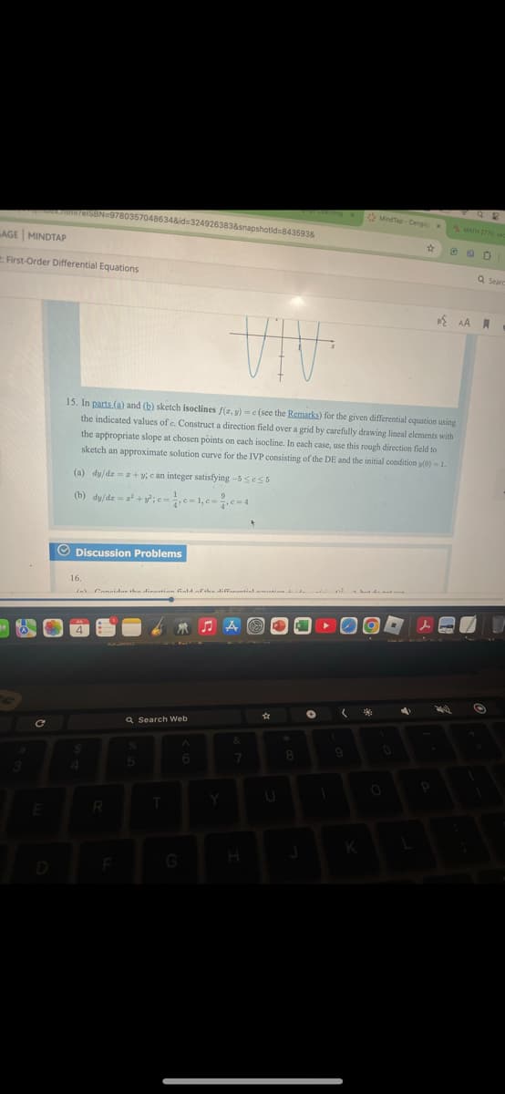 .numirelSBN 9780357048634&id=324926383&snapshotid=843593&
AGE MINDTAP
First-Order Differential Equations
#
MindTap-Cenga x
MATH 2770, sec
VIV
15. In parts (a) and (b) sketch isoclines f(x, y) = c(see the Remarks) for the given differential equation using
the indicated values of c. Construct a direction field over a grid by carefully drawing lineal elements with
the appropriate slope at chosen points on each isocline. In each case, use this rough direction field to
sketch an approximate solution curve for the IVP consisting of the DE and the initial condition y(0) = 1.
(a) dy/dz = z+y; e an integer satisfying-5555
(b) dy/dz=2+;c=c=1,c=c=4
Discussion Problems
16.
(a) Consider the dinaation field of the differential matine 12
4
C
Q Search Web
%
E
R
5
♫A
A
&
*
Y
7
akut da maku
D
F
G
H
K
人
AA
Q Seard