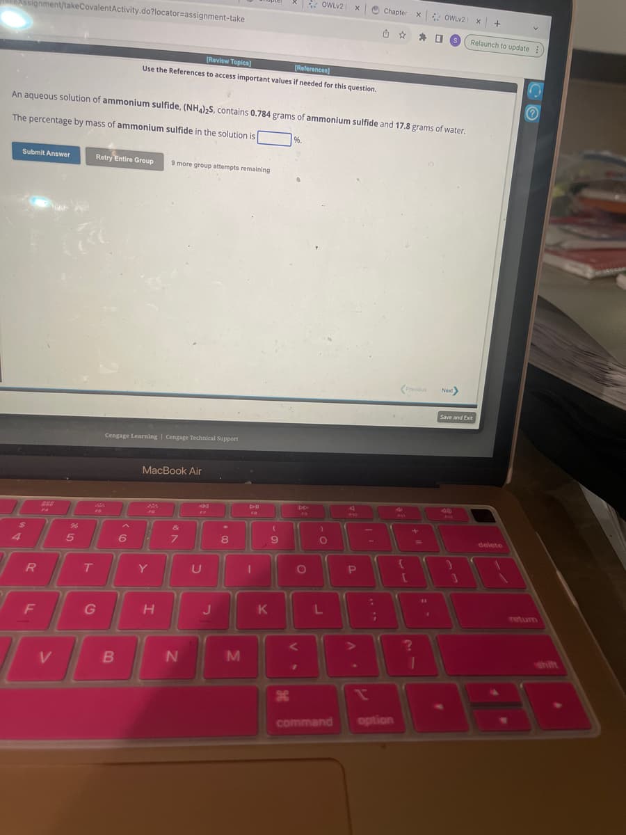 Assignment/takeCovalentActivity.do?locator=assignment-take
Submit Answer
$
R
F
www
An aqueous solution of ammonium sulfide, (NH4)2S, contains 0.784 grams of ammonium sulfide and 17.8 grams of water.
The percentage by mass of ammonium sulfide in the solution is
V
20
%
5
Retry Entire Group 9 more group attempts remaining
PA
FS
T
G
Cengage Learning Cengage Technical Support
B
[Review Topics]
[References]
Use the References to access important values if needed for this question.
6
MacBook Air
F6
"
Y
H
&
7
N
44
U
J
4
8
M
Dil
FB
1
*
K
(
9
%.
VS
OWLV2 X
DD
FO
O
)
O
L
command
A
P
?
V
Chapter
n
334)
option
x
Previous
+
1:
(1
[
?
1
OWLV2X +
S
1
Next>
Relaunch to update
Save and Exit
}
delete