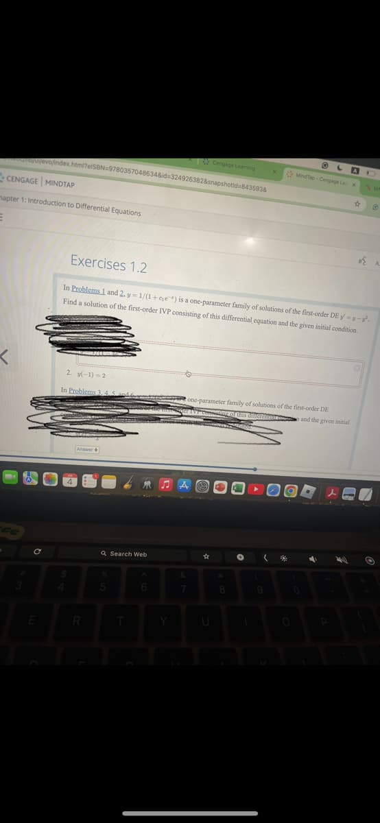 A
Cengage Learning
Mind Tap-Cengage Lex
☆
/u/evo/index.html?elSBN 9780357048634&id=324926382&snapshotid=843593&
CENGAGE MINDTAP
mapter 1: Introduction to Differential Equations
Exercises 1.2
In Problems 1 and 2. y 1/(1+ce) is a one-parameter family of solutions of the first-order DE y = y-y².
Find a solution of the first-order IVP consisting of this differential equation and the given initial condition.
2. (-1)=2
In Problems 3,4,5
tone-parameter family of solutions of the first-order DE
sting of this differ
and the given initial
4
Answer
ce
C
Q Search Web
#
E
R
♫A
&
*
5
6
7
8
9
Y
U
人